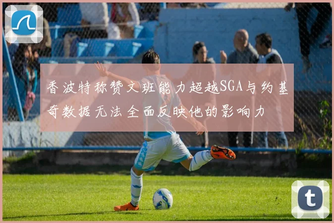 香波特称赞文班能力超越SGA与约基奇数据无法全面反映他的影响力