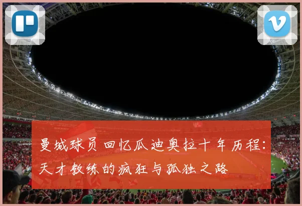 曼城球员回忆瓜迪奥拉十年历程：天才教练的疯狂与孤独之路