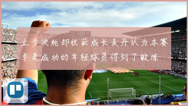 止步次轮却收获成长麦丹认为本赛季是成功的年轻球员得到了锻炼