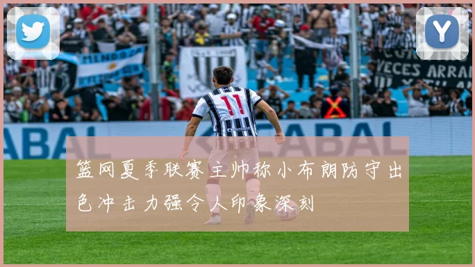 篮网夏季联赛主帅称小布朗防守出色冲击力强令人印象深刻