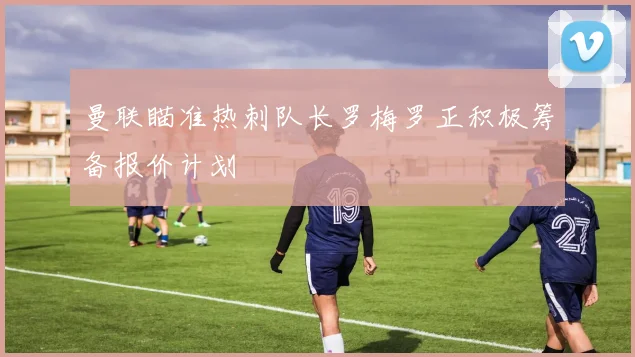 曼联瞄准热刺队长罗梅罗正积极筹备报价计划