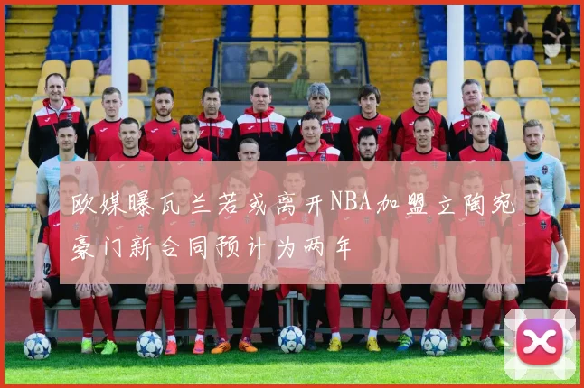 欧媒曝瓦兰若或离开NBA加盟立陶宛豪门新合同预计为两年