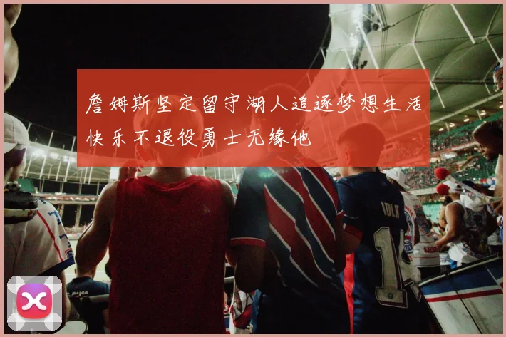 詹姆斯坚定留守湖人追逐梦想生活快乐不退役勇士无缘他