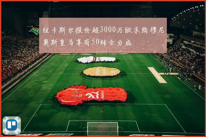 纽卡斯尔报价超3000万欧求购穆尼奥斯皇马享有50转会分成