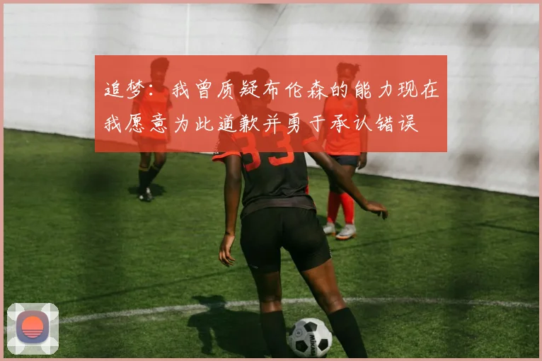 追梦：我曾质疑布伦森的能力现在我愿意为此道歉并勇于承认错误