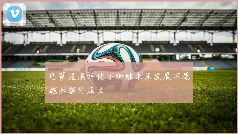 巴萨谨慎评估小蜘蛛未来发展不愿施加额外压力