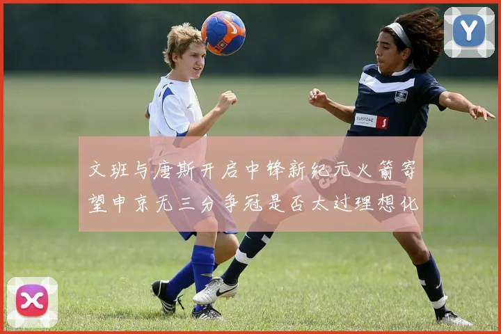 文班与唐斯开启中锋新纪元火箭寄望申京无三分争冠是否太过理想化