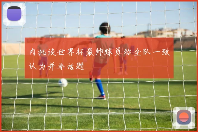 内托谈世界杯最帅球员称全队一致认为并非话题