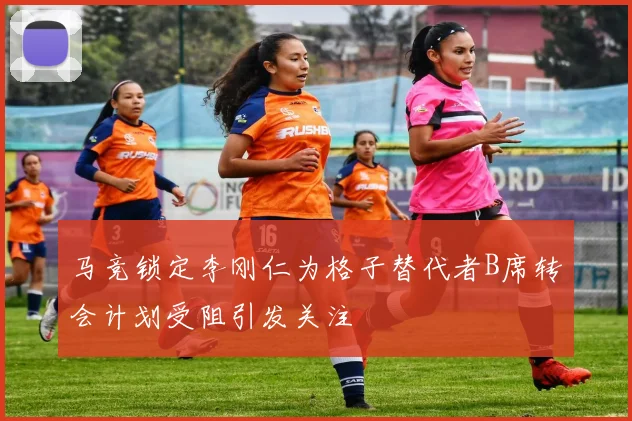 马竞锁定李刚仁为格子替代者B席转会计划受阻引发关注